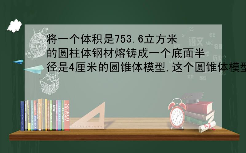 将一个体积是753.6立方米的圆柱体钢材熔铸成一个底面半径是4厘米的圆锥体模型,这个圆锥体模型的高是多少厘米?