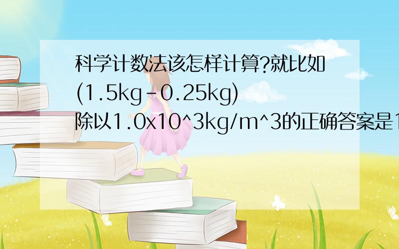 科学计数法该怎样计算?就比如(1.5kg-0.25kg)除以1.0x10^3kg/m^3的正确答案是1.25x10^-3m^3,而我算出来是1.25m^3,科学计数法怎么计算啊.求前辈们教导,在下不胜感激_(:з」∠)_