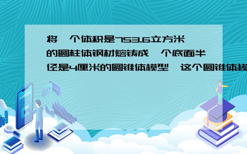 将一个体积是753.6立方米的圆柱体钢材熔铸成一个底面半径是4厘米的圆锥体模型,这个圆锥体模型的体积?