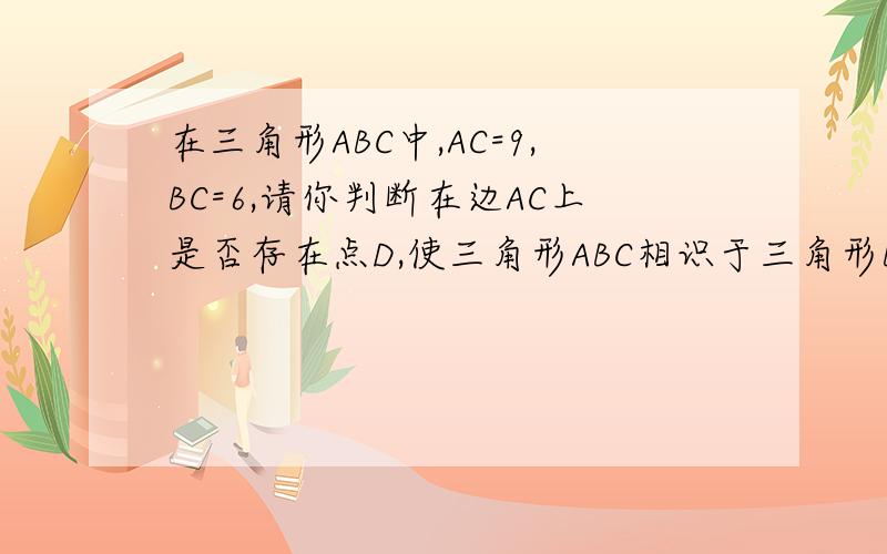 在三角形ABC中,AC=9,BC=6,请你判断在边AC上是否存在点D,使三角形ABC相识于三角形BDC