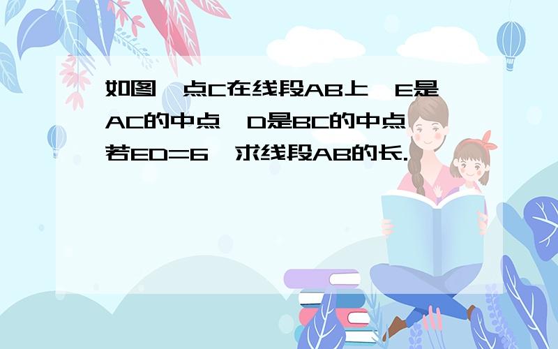 如图,点C在线段AB上,E是AC的中点,D是BC的中点,若ED=6,求线段AB的长.