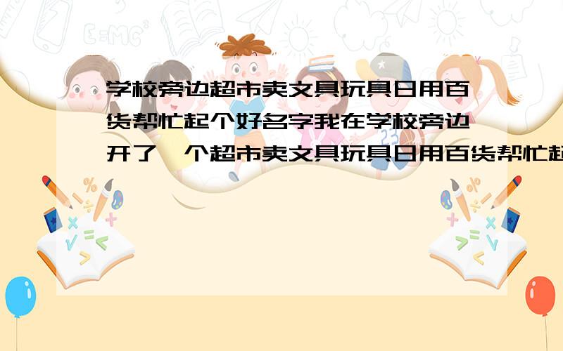 学校旁边超市卖文具玩具日用百货帮忙起个好名字我在学校旁边开了一个超市卖文具玩具日用百货帮忙起个好名字,及能适应学生有能兼顾社区人员,容易记住的.在此谢谢大家了.