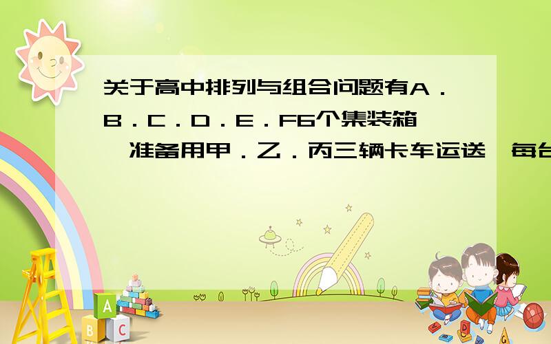 关于高中排列与组合问题有A．B．C．D．E．F6个集装箱,准备用甲．乙．丙三辆卡车运送,每台卡车一次运两个.若卡车甲不能运A箱,卡车乙不能运B箱,此外无其它任何限制；要把这6个集装箱分配