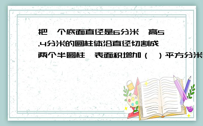 把一个底面直径是6分米,高5.4分米的圆柱体沿直径切割成两个半圆柱,表面积增加（ ）平方分米把答案写下来就是咯