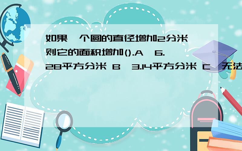 如果一个圆的直径增加2分米,则它的面积增加().A、6.28平方分米 B、3.14平方分米 C、无法确定