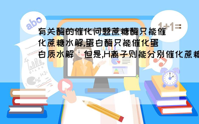 有关酶的催化问题蔗糖酶只能催化蔗糖水解,蛋白酶只能催化蛋白质水解．但是,H离子则能分别催化蔗糖,蛋白质,脂肪和淀粉等物质水解.你认为这能说明什么?