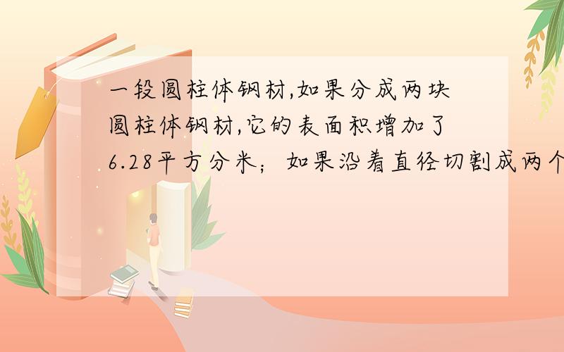 一段圆柱体钢材,如果分成两块圆柱体钢材,它的表面积增加了6.28平方分米；如果沿着直径切割成两个半圆柱它的表面积将增加了120平方分米.原圆柱体的表面积是多少?已知每立方分米钢重7.8