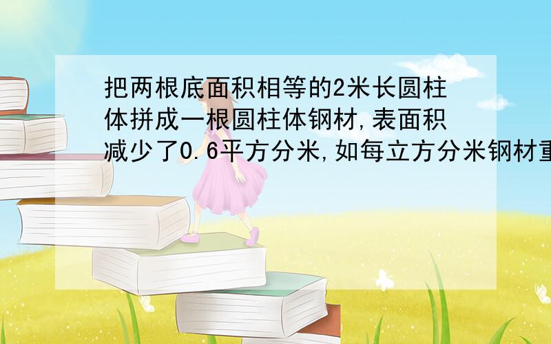 把两根底面积相等的2米长圆柱体拼成一根圆柱体钢材,表面积减少了0.6平方分米,如每立方分米钢材重7.8千克,拼成后的这根钢材重多少千克?