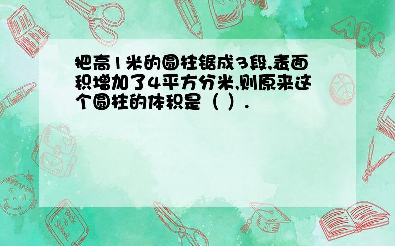 把高1米的圆柱锯成3段,表面积增加了4平方分米,则原来这个圆柱的体积是（ ）.