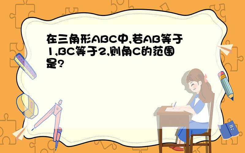 在三角形ABC中,若AB等于1,BC等于2,则角C的范围是?