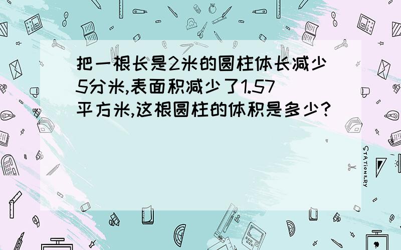 把一根长是2米的圆柱体长减少5分米,表面积减少了1.57平方米,这根圆柱的体积是多少?