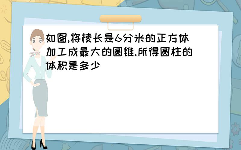 如图,将棱长是6分米的正方体加工成最大的圆锥.所得圆柱的体积是多少