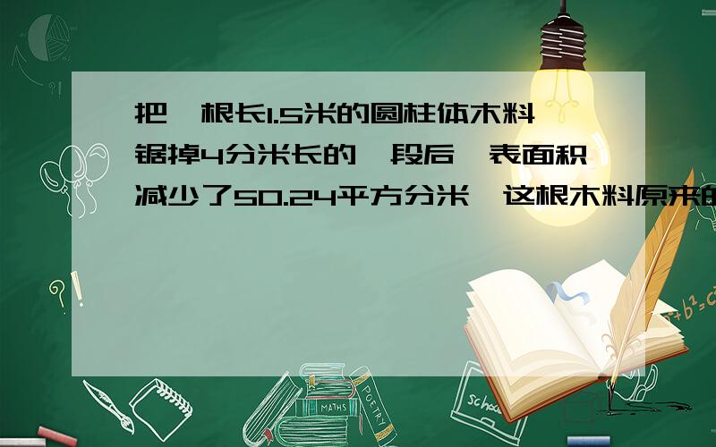 把一根长1.5米的圆柱体木料锯掉4分米长的一段后,表面积减少了50.24平方分米,这根木料原来的体积是多少?急