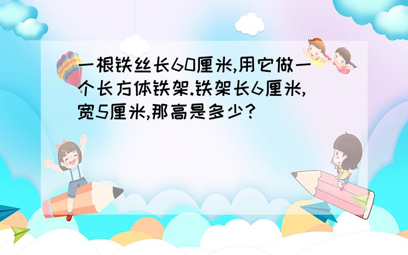 一根铁丝长60厘米,用它做一个长方体铁架.铁架长6厘米,宽5厘米,那高是多少?