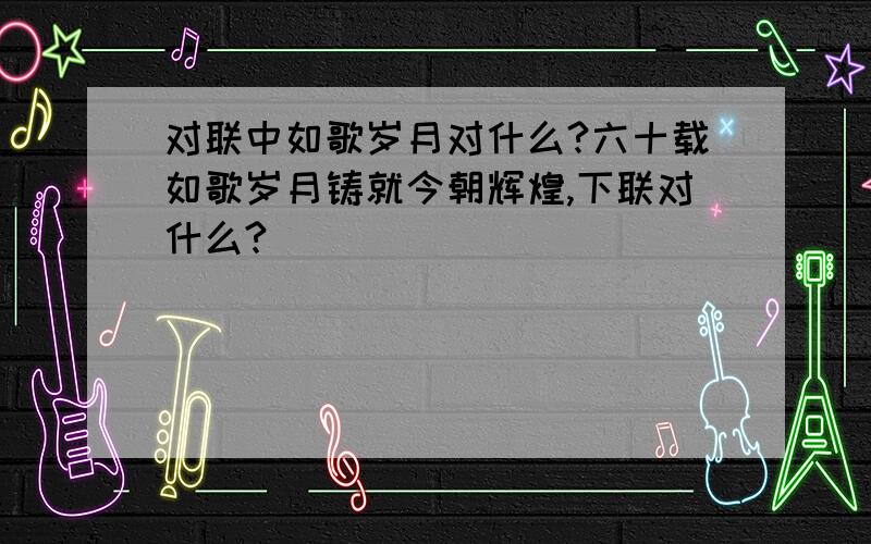 对联中如歌岁月对什么?六十载如歌岁月铸就今朝辉煌,下联对什么?