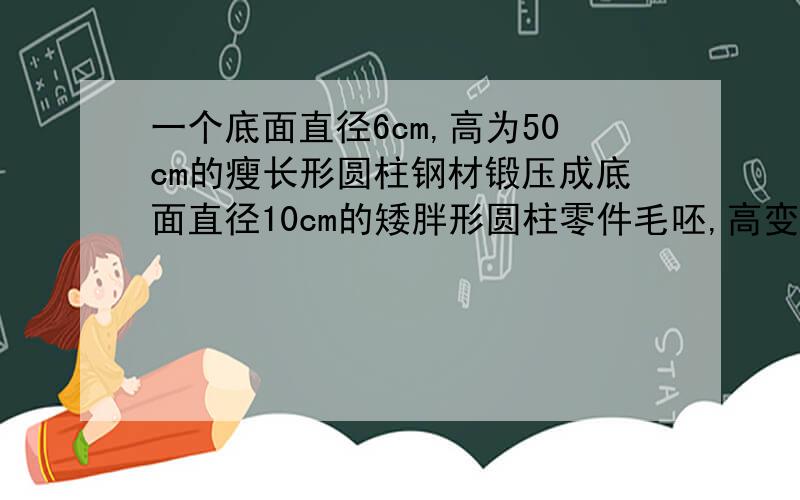 一个底面直径6cm,高为50cm的瘦长形圆柱钢材锻压成底面直径10cm的矮胖形圆柱零件毛呸,高变成多少CM