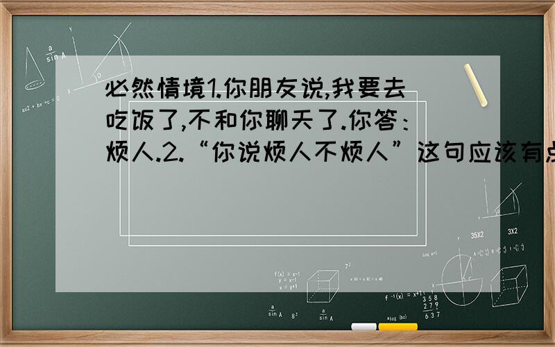 必然情境1.你朋友说,我要去吃饭了,不和你聊天了.你答：烦人.2.“你说烦人不烦人”这句应该有点方言的意思了吧.