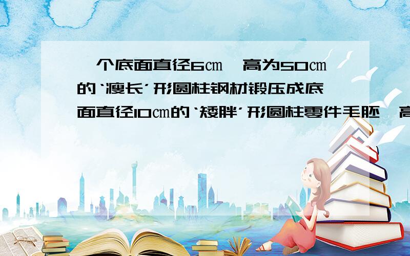 一个底面直径6㎝、高为50㎝的‘瘦长’形圆柱钢材锻压成底面直径10㎝的‘矮胖’形圆柱零件毛胚,高变成多少（1）本题用来建立方程的相等关系为________.（2）设________,填表           底面半径