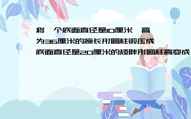 将一个底面直径是10厘米,高为36厘米的瘦长形圆柱锻压成底面直径是20厘米的矮胖形圆柱高变成了多少?锻压前后的圆柱什么不变，因此，题目中的等量关系为什么？