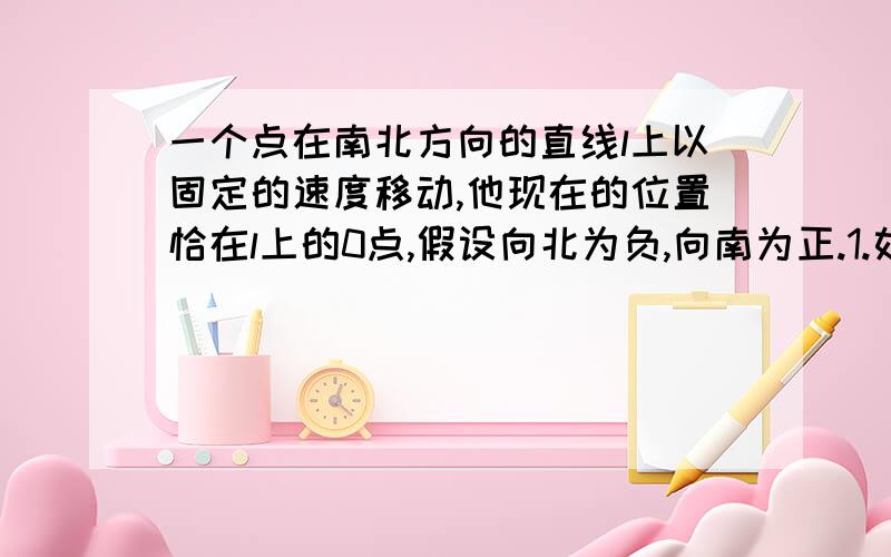 一个点在南北方向的直线l上以固定的速度移动,他现在的位置恰在l上的0点,假设向北为负,向南为正.1.如果该点以每秒1.5cm的速度向南运动,6分钟前他在什么位置?2.如果该点以每秒1.5cm的速度向