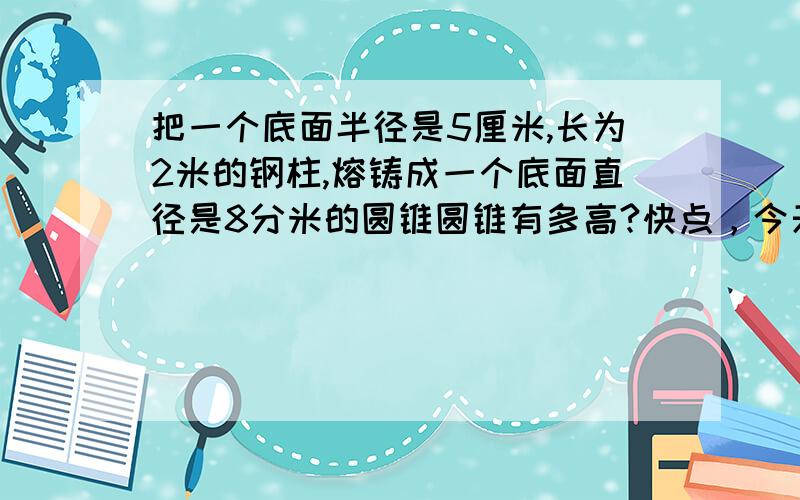 把一个底面半径是5厘米,长为2米的钢柱,熔铸成一个底面直径是8分米的圆锥圆锥有多高?快点，今天作业！要过程