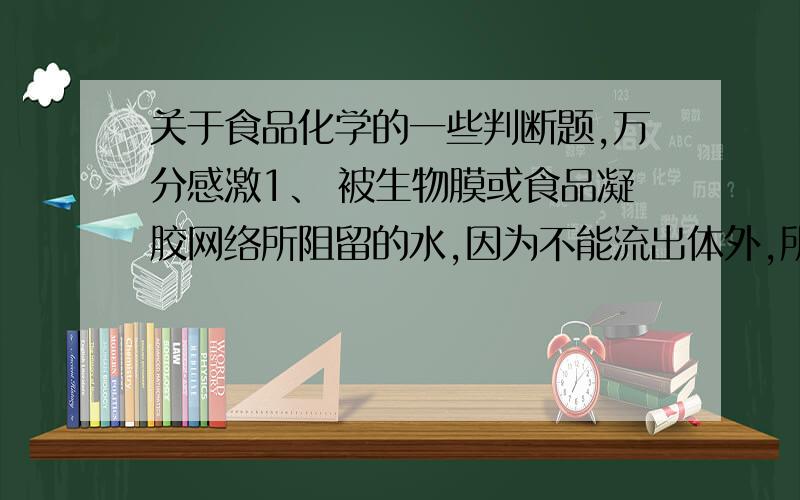 关于食品化学的一些判断题,万分感激1、 被生物膜或食品凝胶网络所阻留的水,因为不能流出体外,所以称为结合水.（ ）2、 淀粉老化后形成的结构与未糊化前的结构是一致的（）3、 苹果切