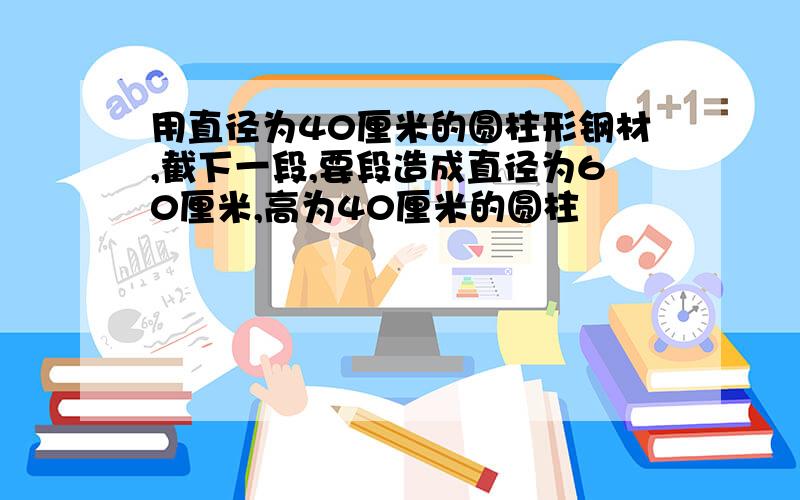 用直径为40厘米的圆柱形钢材,截下一段,要段造成直径为60厘米,高为40厘米的圆柱