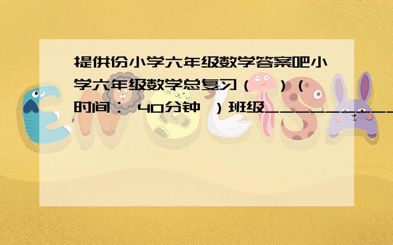 提供份小学六年级数学答案吧小学六年级数学总复习（一）（ 时间： 40分钟 ）班级_________    姓名_______________                成绩__________        复习内容：① 整数、小数的认识   ② 整数、小数