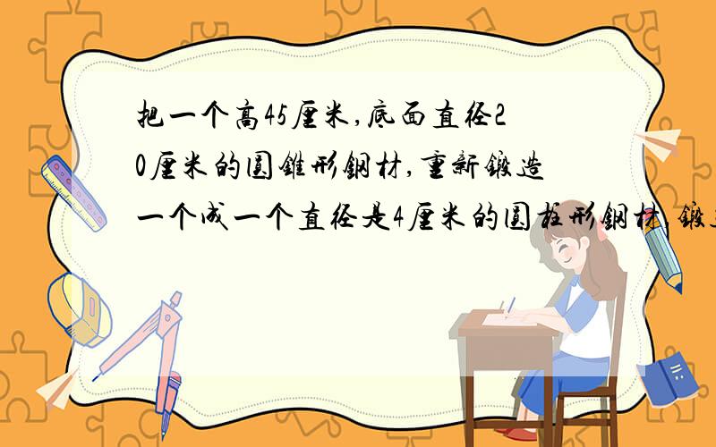 把一个高45厘米,底面直径20厘米的圆锥形钢材,重新锻造一个成一个直径是4厘米的圆柱形钢材,锻造后的长是多锻造后的长是多少厘米?