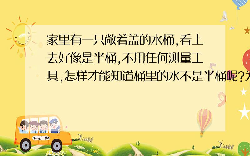 家里有一只敞着盖的水桶,看上去好像是半桶,不用任何测量工具,怎样才能知道桶里的水不是半桶呢?为什莫?“画个图吧!”