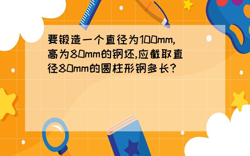 要锻造一个直径为100mm,高为80mm的钢坯,应截取直径80mm的圆柱形钢多长?