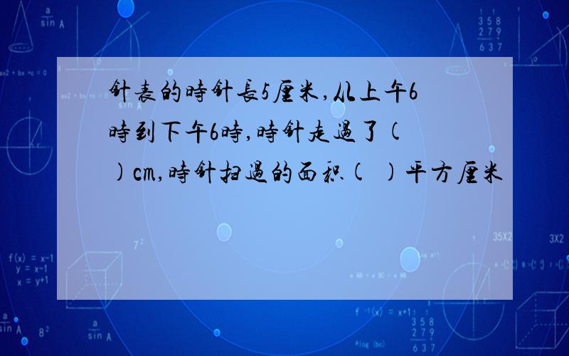 针表的时针长5厘米,从上午6时到下午6时,时针走过了( )cm,时针扫过的面积( )平方厘米