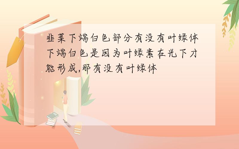 韭菜下端白色部分有没有叶绿体下端白色是因为叶绿素在光下才能形成,那有没有叶绿体