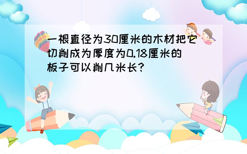 一根直径为30厘米的木材把它切削成为厚度为0.18厘米的板子可以削几米长?