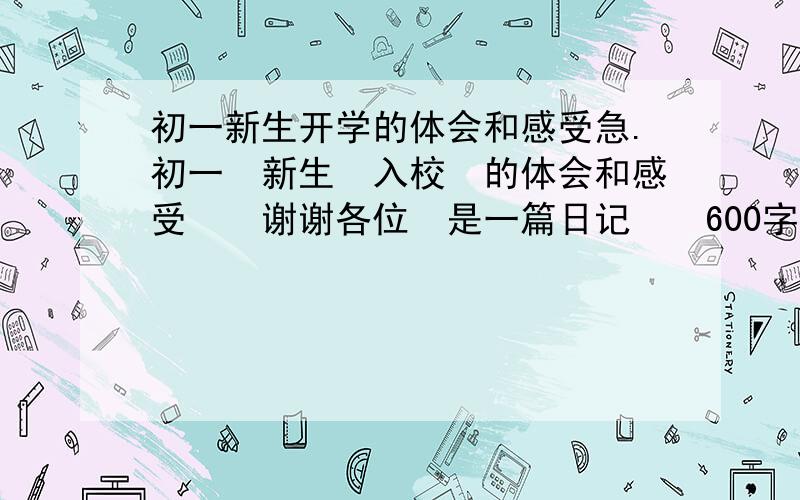 初一新生开学的体会和感受急.初一　新生　入校　的体会和感受　　谢谢各位　是一篇日记　　600字左右