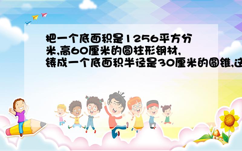 把一个底面积是1256平方分米,高60厘米的圆柱形钢材,铸成一个底面积半径是30厘米的圆锥,这个圆锥高是多少快 五分钟要算式