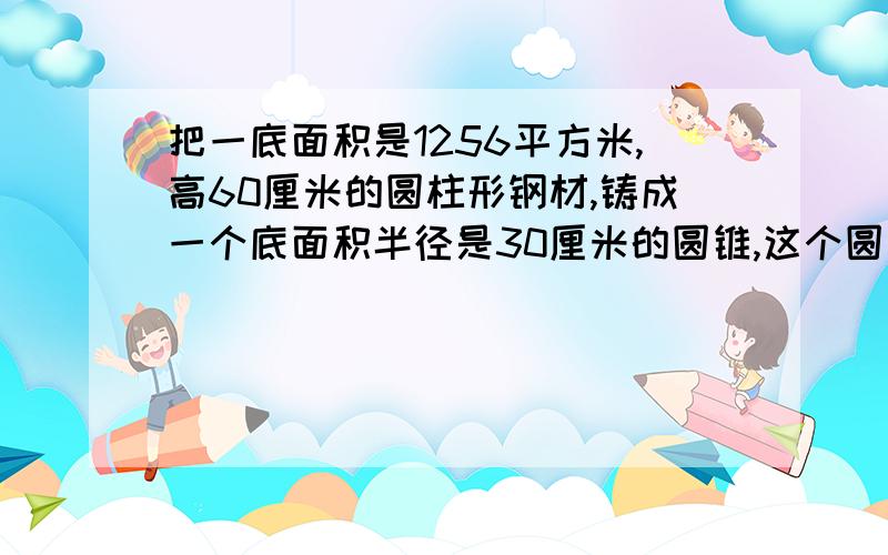 把一底面积是1256平方米,高60厘米的圆柱形钢材,铸成一个底面积半径是30厘米的圆锥,这个圆锥高是多少厘米