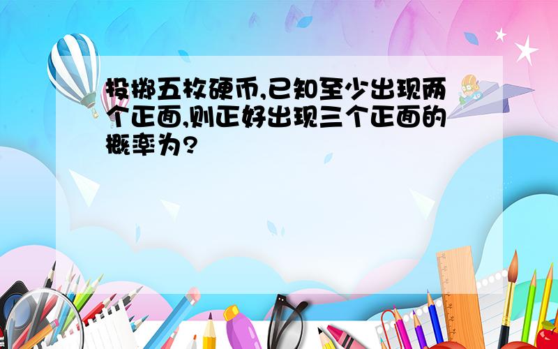 投掷五枚硬币,已知至少出现两个正面,则正好出现三个正面的概率为?