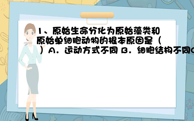 1、原始生命分化为原始藻类和原始单细胞动物的根本原因是（ ）A．运动方式不同 B．细胞结构不同C．营养方式不同 D．对外界刺激的反应不同2、原始生命进化过程中,分化为植物和动物两个