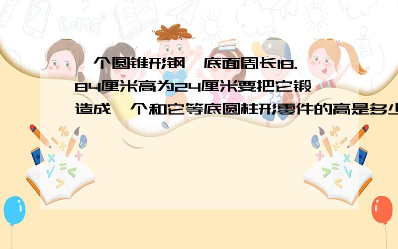 一个圆锥形钢呸底面周长18.84厘米高为24厘米要把它锻造成一个和它等底圆柱形零件的高是多少