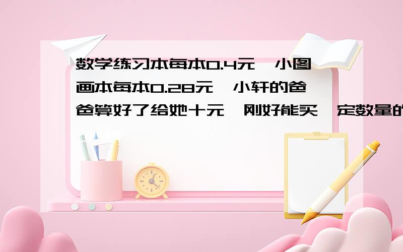 数学练习本每本0.4元,小图画本每本0.28元,小轩的爸爸算好了给她十元,刚好能买一定数量的练习本和图画本结果小轩拿钱去买时,把两种本子的数量记反了,营业员找给他0.96元,那么,他爸爸原来