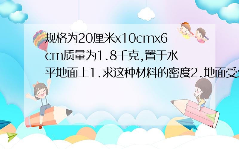 规格为20厘米x10cmx6cm质量为1.8千克,置于水平地面上1.求这种材料的密度2.地面受到的压强