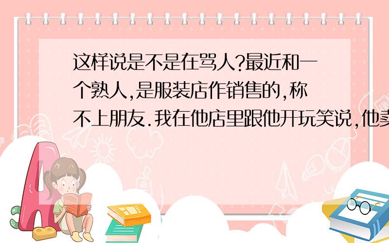 这样说是不是在骂人?最近和一个熟人,是服装店作销售的,称不上朋友.我在他店里跟他开玩笑说,他卖的衣服不好看,不像好人穿的,他一惊讶,说：我日他妈!然后和我一起的朋友问他怎么了,他说