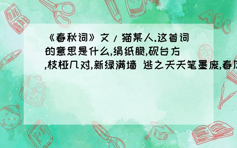 《春秋词》文/猫某人.这首词的意思是什么,绢纸脆,砚台方,枝桠几对,新绿满墙 逃之夭夭笔墨废,春风暖,又两行 染芳菲,沁开塘,眉间愁退,心头未央 睡去痴语醒未醉,流光晚,绣衣裳 雁阵尾,枫叶