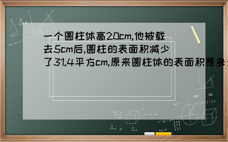 一个圆柱体高20cm,他被载去5cm后,圆柱的表面积减少了31.4平方cm,原来圆柱体的表面积是多少平方厘米?