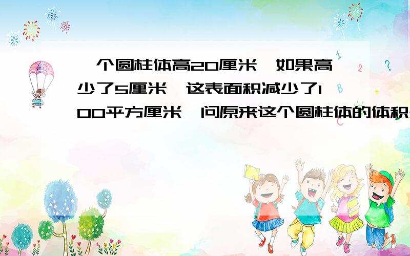 一个圆柱体高20厘米,如果高少了5厘米,这表面积减少了100平方厘米,问原来这个圆柱体的体积是多少立方厘