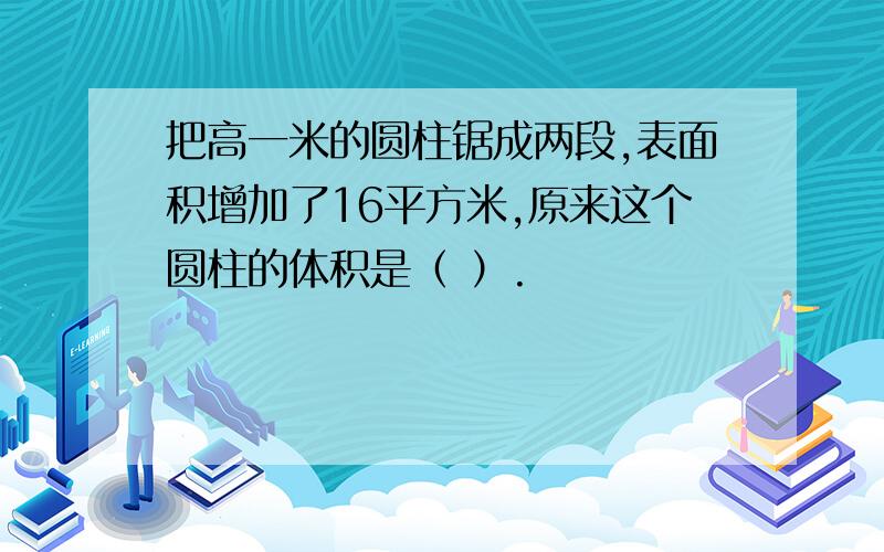 把高一米的圆柱锯成两段,表面积增加了16平方米,原来这个圆柱的体积是（ ）.