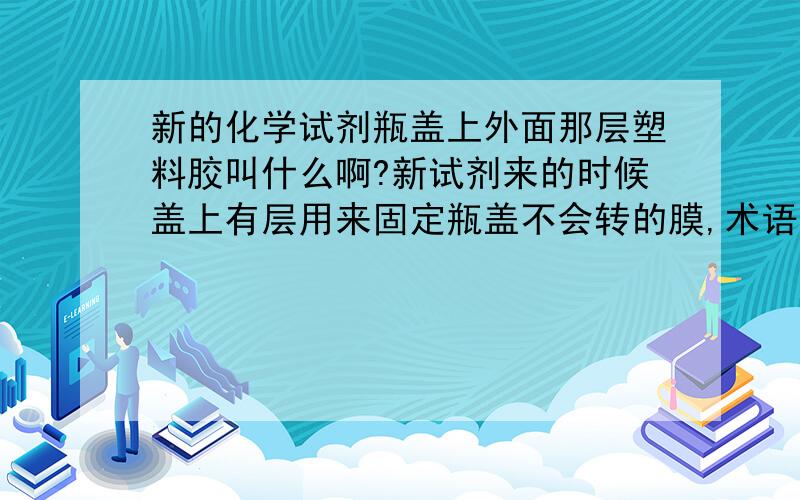 新的化学试剂瓶盖上外面那层塑料胶叫什么啊?新试剂来的时候盖上有层用来固定瓶盖不会转的膜,术语叫啥啊