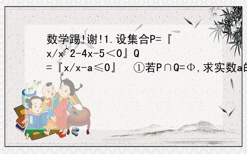 数学踢!谢!1.设集合P=『x/x^2-4x-5＜0』Q=『x/x-a≤0』  ①若P∩Q=Φ,求实数a的范围?  ②若P是Q的真子集,求实数a的范围?2.设全集I=｛不超过的正整数｝,A=｛x/x^2-5x+Q=0｝,B=｛x/x^2+Px+12=0｝,且CuA∪B=｛1,3,4