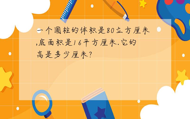 一个圆柱的体积是80立方厘米,底面积是16平方厘米.它的高是多少厘米?